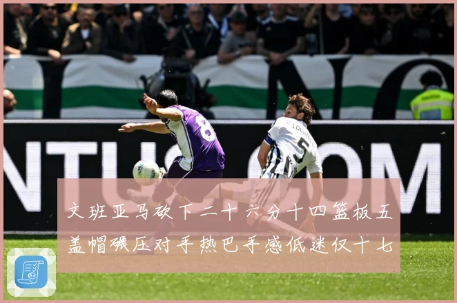 文班亚马砍下二十六分十四篮板五盖帽碾压对手热巴手感低迷仅十七专题观察