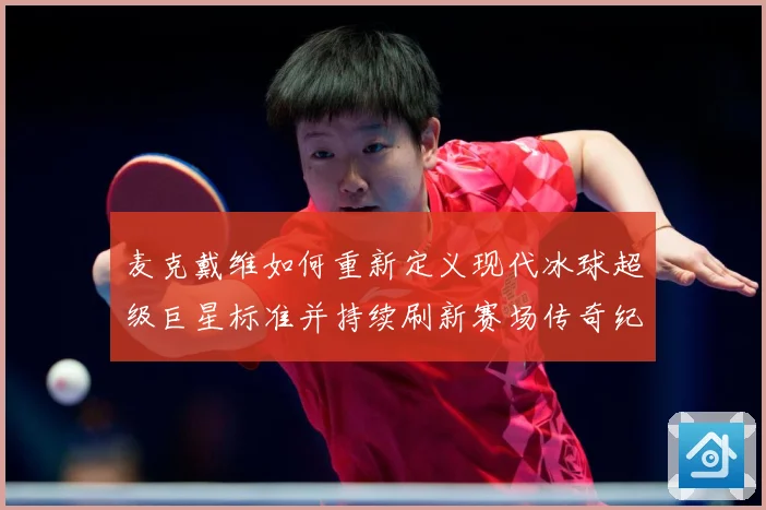 麦克戴维如何重新定义现代冰球超级巨星标准并持续刷新赛场传奇纪录