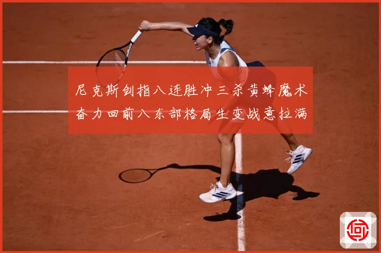 尼克斯剑指八连胜冲三杀黄蜂魔术奋力回前八东部格局生变战意拉满专题观察