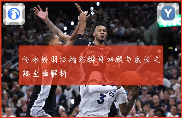 何冰娇羽坛精彩瞬间回顾与成长之路全面解析