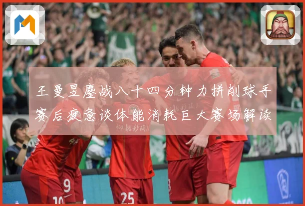 王曼昱鏖战八十四分钟力拼削球手赛后疲惫谈体能消耗巨大赛场解读