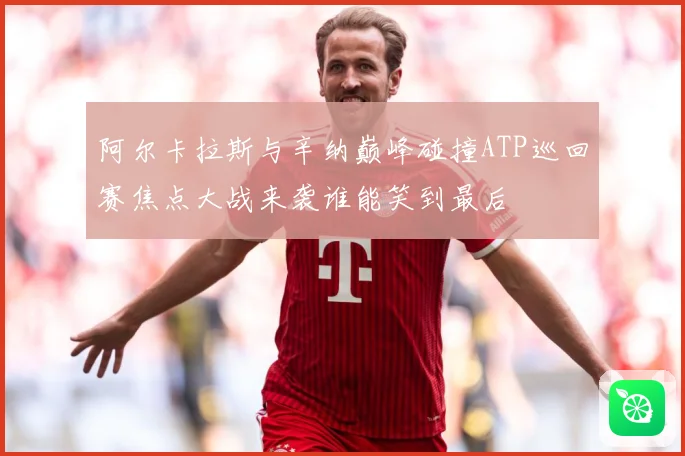 阿尔卡拉斯与辛纳巅峰碰撞ATP巡回赛焦点大战来袭谁能笑到最后