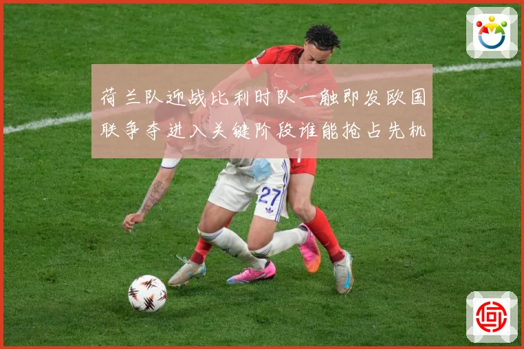 荷兰队迎战比利时队一触即发欧国联争夺进入关键阶段谁能抢占先机