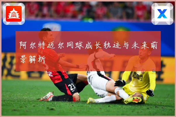 阿尔特迈尔网球成长轨迹与未来前景解析